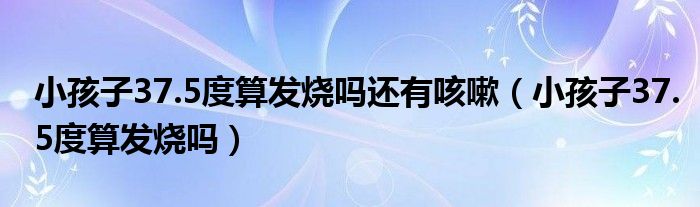 小孩子37.5度算發(fā)燒嗎還有咳嗽(小孩子37.5度算發(fā)燒嗎)