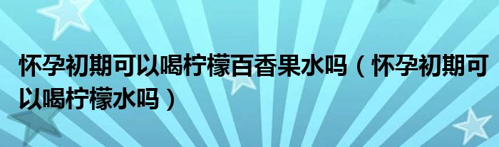 懷孕初期可以喝檸檬百香果水嗎（懷孕初期可以喝檸檬水嗎）