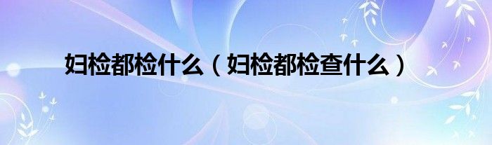 婦檢都檢什么(婦檢都檢查什么)