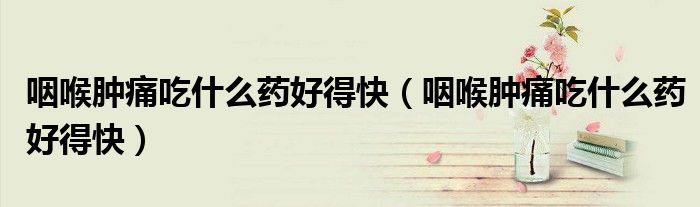 咽喉腫痛吃什么藥好得快（咽喉腫痛吃什么藥好得快）