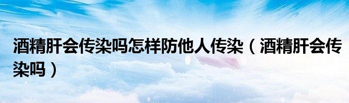 酒精肝會(huì)傳染嗎怎樣防他人傳染（酒精肝會(huì)傳染嗎）