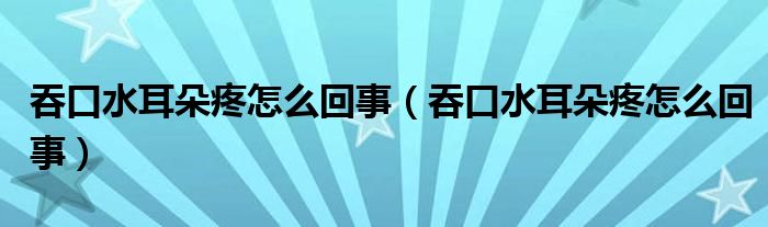 吞口水耳朵疼怎么回事（吞口水耳朵疼怎么回事）