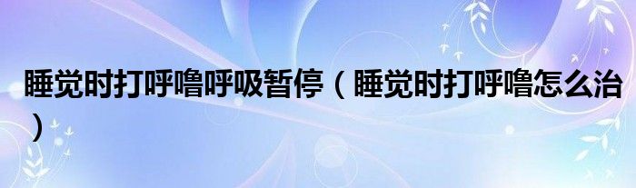 睡覺(jué)時(shí)打呼嚕呼吸暫停（睡覺(jué)時(shí)打呼嚕怎么治）
