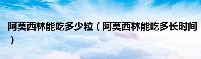 阿莫西林能吃多少粒（阿莫西林能吃多長(zhǎng)時(shí)間）