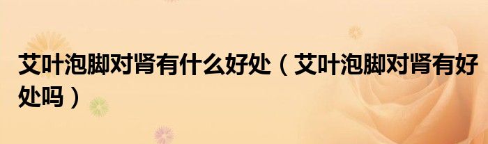 艾葉泡腳對(duì)腎有什么好處（艾葉泡腳對(duì)腎有好處嗎）