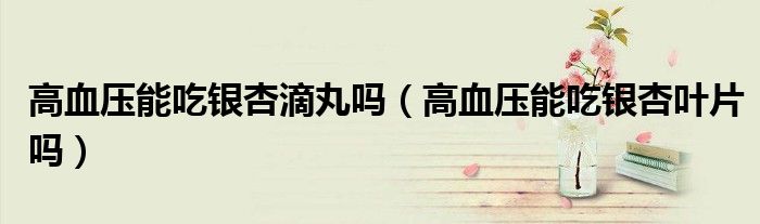 高血壓能吃銀杏滴丸嗎（高血壓能吃銀杏葉片嗎）