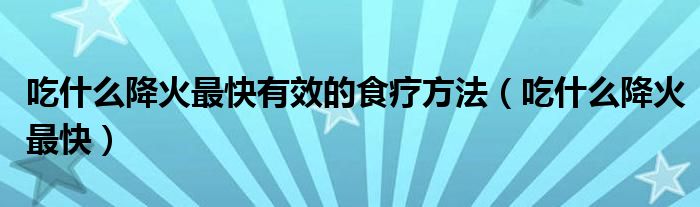 吃什么降火最快有效的食療方法（吃什么降火最快）