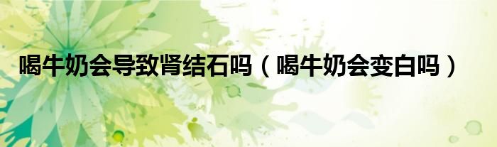 喝牛奶會導致腎結(jié)石嗎（喝牛奶會變白嗎）