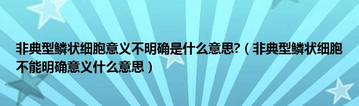非典型鱗狀細(xì)胞意義不明確是什么意思?（非典型鱗狀細(xì)胞不能明確意義什么意思）