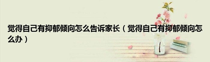 覺得自己有抑郁傾向怎么告訴家長（覺得自己有抑郁傾向怎么辦）
