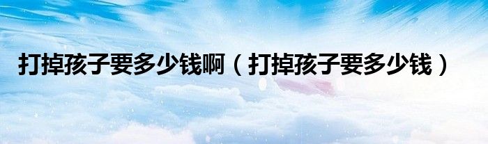 打掉孩子要多少錢(qián)?。ù虻艉⒆右嗌馘X(qián)）