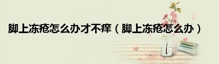 腳上凍瘡怎么辦才不癢（腳上凍瘡怎么辦）
