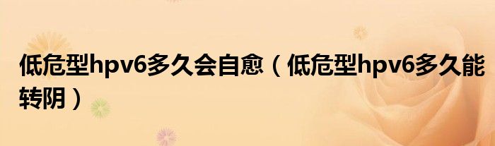 低危型hpv6多久會(huì)自愈（低危型hpv6多久能轉(zhuǎn)陰）