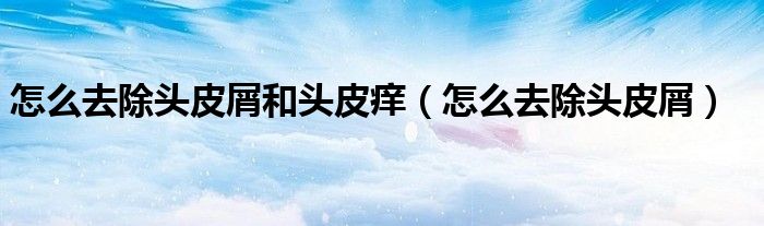 怎么去除頭皮屑和頭皮癢（怎么去除頭皮屑）
