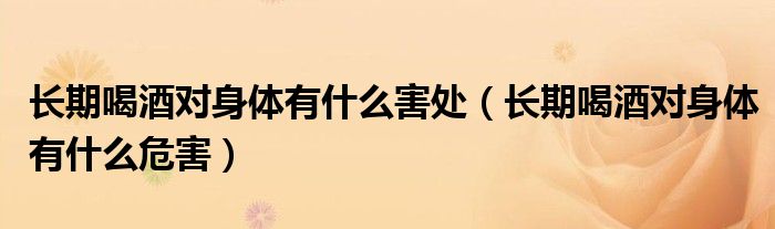 長(zhǎng)期喝酒對(duì)身體有什么害處（長(zhǎng)期喝酒對(duì)身體有什么危害）