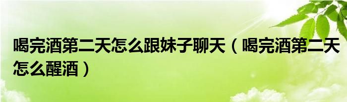 喝完酒第二天怎么跟妹子聊天（喝完酒第二天怎么醒酒）