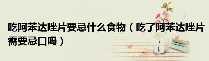 吃阿苯達唑片要忌什么食物(吃了阿苯達唑片需要忌口嗎)