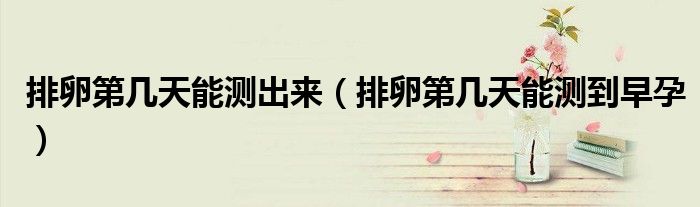 排卵第幾天能測(cè)出來(lái)（排卵第幾天能測(cè)到早孕）