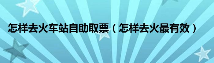 怎樣去火車站自助取票（怎樣去火最有效）