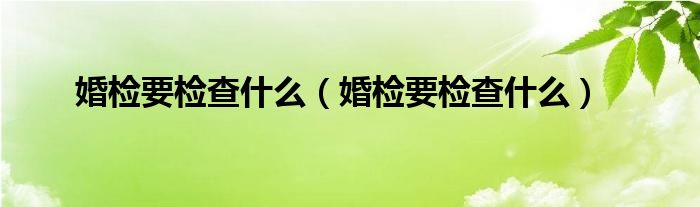 婚檢要檢查什么（婚檢要檢查什么）