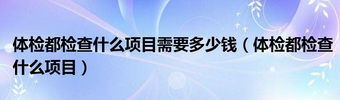 體檢都檢查什么項(xiàng)目需要多少錢（體檢都檢查什么項(xiàng)目）