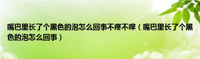嘴巴里長(zhǎng)了個(gè)黑色的泡怎么回事不疼不癢（嘴巴里長(zhǎng)了個(gè)黑色的泡怎么回事）