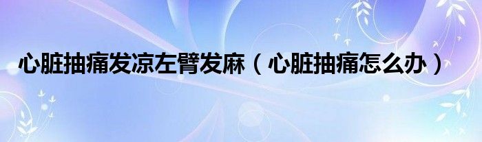 心臟抽痛發(fā)涼左臂發(fā)麻(心臟抽痛怎么辦)