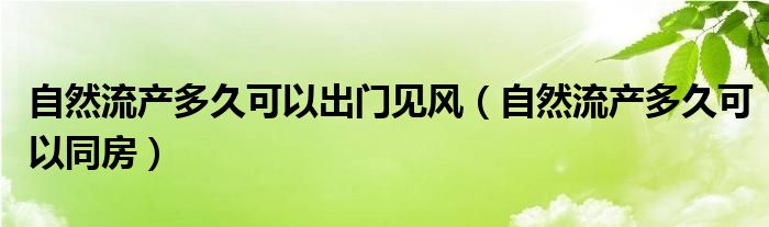 自然流產(chǎn)多久可以出門見風(fēng)（自然流產(chǎn)多久可以同房）