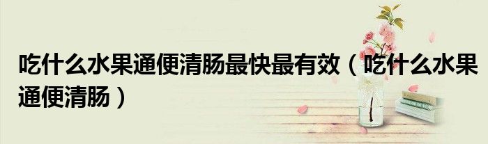 吃什么水果通便清腸最快最有效（吃什么水果通便清腸）