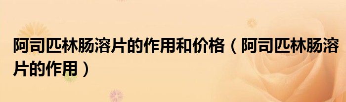 阿司匹林腸溶片的作用和價格(阿司匹林腸溶片的作用)