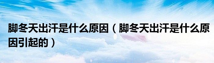 腳冬天出汗是什么原因（腳冬天出汗是什么原因引起的）
