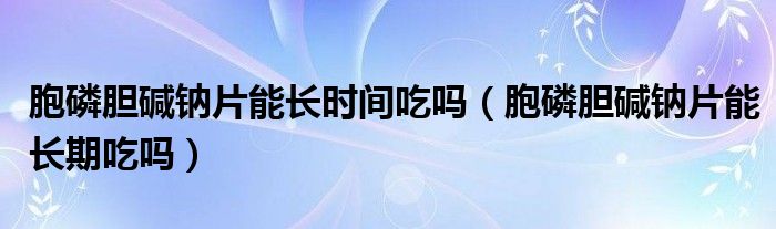 胞磷膽堿鈉片能長時間吃嗎（胞磷膽堿鈉片能長期吃嗎）