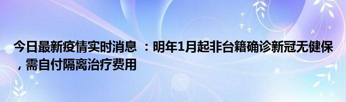 今日最新疫情實時消息 ：明年1月起非臺籍確診新冠無健保，需自付隔離治療費用
