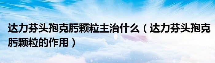 達力芬頭孢克肟顆粒主治什么（達力芬頭孢克肟顆粒的作用）