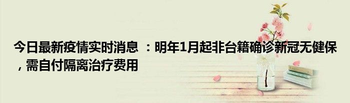 今日最新疫情實時消息 ：明年1月起非臺籍確診新冠無健保，需自付隔離治療費用