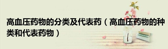 高血壓藥物的分類及代表藥（高血壓藥物的種類和代表藥物）
