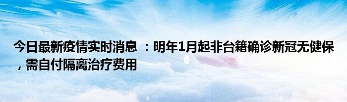 今日最新疫情實時消息 ：明年1月起非臺籍確診新冠無健保，需自付隔離治療費用