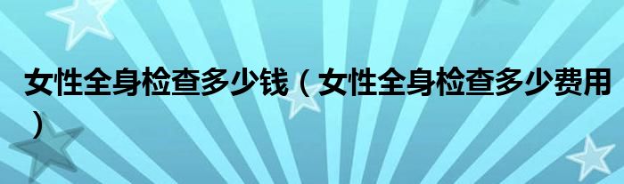 女性全身檢查多少錢(女性全身檢查多少費(fèi)用)