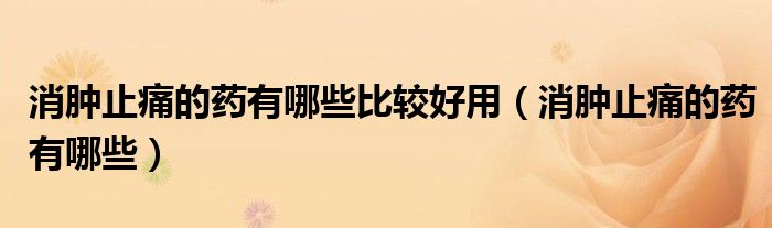 消腫止痛的藥有哪些比較好用（消腫止痛的藥有哪些）