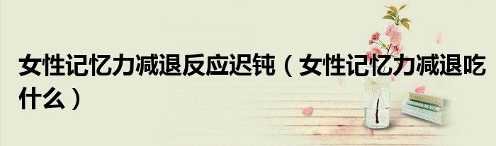 女性記憶力減退反應(yīng)遲鈍（女性記憶力減退吃什么）