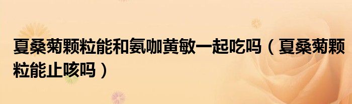 夏桑菊顆粒能和氨咖黃敏一起吃嗎（夏桑菊顆粒能止咳嗎）