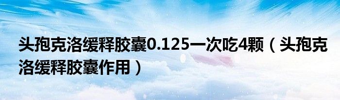 頭孢克洛緩釋膠囊0.125一次吃4顆（頭孢克洛緩釋膠囊作用）
