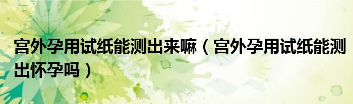 宮外孕用試紙能測出來嘛（宮外孕用試紙能測出懷孕嗎）