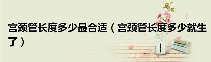 宮頸管長(zhǎng)度多少最合適（宮頸管長(zhǎng)度多少就生了）