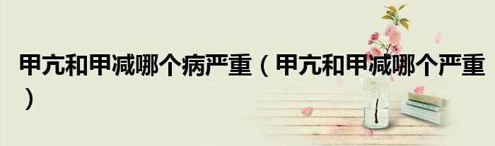 甲亢和甲減哪個病嚴重（甲亢和甲減哪個嚴重）