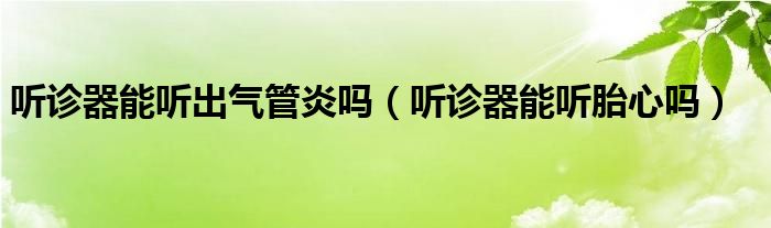聽診器能聽出氣管炎嗎（聽診器能聽胎心嗎）