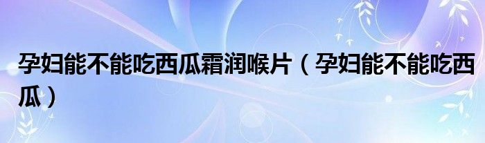 孕婦能不能吃西瓜霜潤喉片(孕婦能不能吃西瓜)