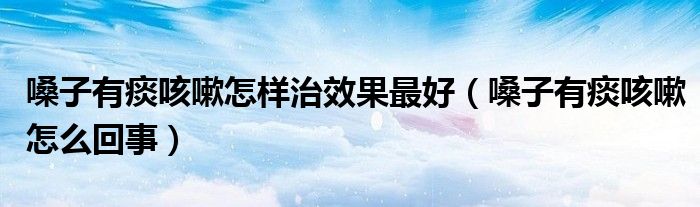 嗓子有痰咳嗽怎樣治效果最好（嗓子有痰咳嗽怎么回事）