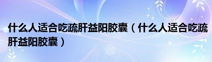 什么人適合吃疏肝益陽膠囊（什么人適合吃疏肝益陽膠囊）