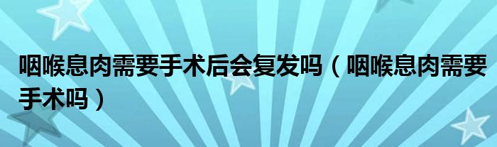 咽喉息肉需要手術(shù)后會復(fù)發(fā)嗎（咽喉息肉需要手術(shù)嗎）